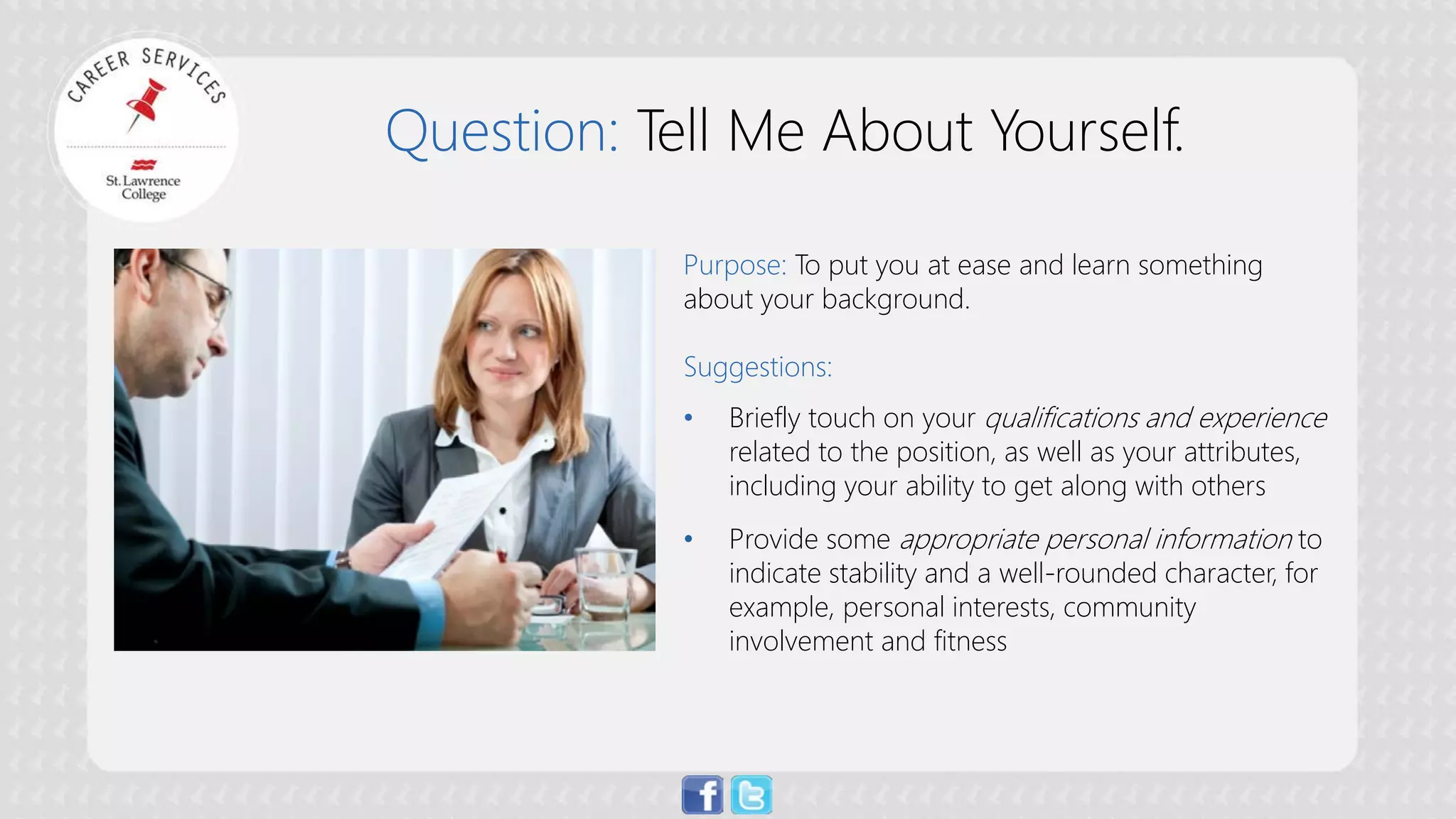 Question: Tell Me About Yourself. 
Purpose: To put you at ease and learn something about your background. Suggestions: 
• 
Briefly touch on your qualifications and experience related to the position, as well as your attributes, including your ability to get along with others 
• 
Provide some appropriate personal information to indicate stability and a well-rounded character, for example, personal interests, community involvement and fitness  