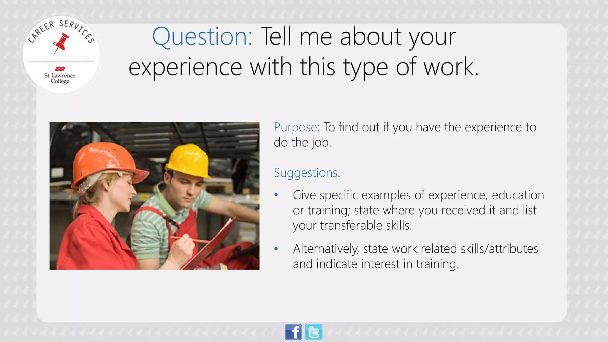 Question: Tell me about your experience with this type of work. 
Purpose:To find out if you have the experience to do the job. Suggestions: 
• 
Give specific examples of experience, education or training; state where you received it and list your transferable skills. 
• 
Alternatively, state work related skills/attributes and indicate interest in training.  
