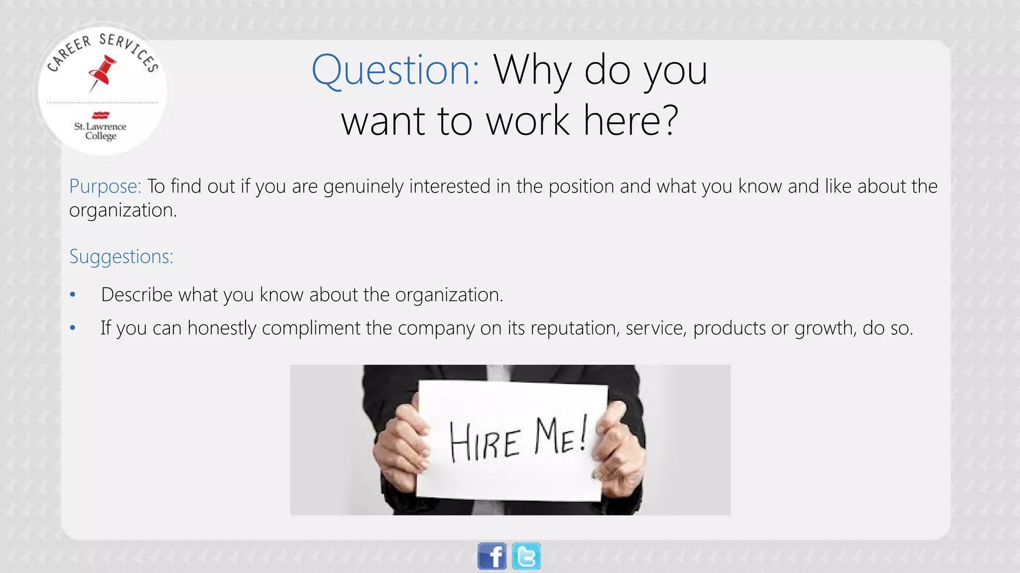 Question: Why do you want to work here? 
Purpose:To find out if you are genuinely interested in the position and what you know and like about the organization. Suggestions: 
• 
Describe what you know about the organization. 
• 
If you can honestly compliment the company on its reputation, service, products or growth, do so.  