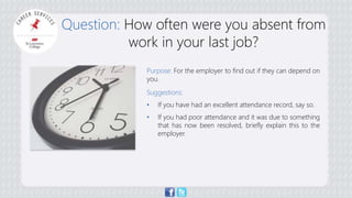 Question: How often were you absent from 
work in your last job? 
Purpose: For the employer to find out if they can depend on 
you. 
Suggestions: 
• If you have had an excellent attendance record, say so. 
• If you had poor attendance and it was due to something 
that has now been resolved, briefly explain this to the 
employer. 
 