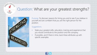 Question: What are your greatest strengths? 
Purpose: To discover reasons for hiring you and to see if you believe in 
yourself and are confident that you are the right person for the 
position. 
Suggestions: 
• State your greatest skills, education, training and experience that 
you would contribute to the position and the company. 
• If possible, and if there is time, back these attributes up with 
specific examples. 
 