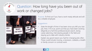 Question: How long have you been out of 
work or changed jobs? 
Purpose: To find out if you have a work-ready attitude and will 
be a reliable employee. 
Suggestions: 
• State the length of time it has been since you left your last 
job, then, if it’s true, point out that you have been working 
diligently at a full-time professional job search, doing 
career planning, interviewing people in the field and 
staying up to date with industry trends. 
• Explain any good reason you had for changing jobs often. 
These could include moving, a recession, cutbacks, a health 
or family concern or contract work. 
 