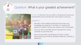 Question: What is your greatest achievement? 
Purpose: To discover if you are able to recognize and share your 
achievements and to provide even more reason to hire you. 
Suggestions: 
• Describe a work-related achievement that shows your 
knowledge and expertise in the field or in dealing with 
people or problem solving. Give specifics and use examples. 
• If you are new to the field, take an example from school, 
volunteer or part-time work. 
• Show how the skill is transferable to this job. It might 
demonstrate quick thinking, flexibility, leadership, creativity or 
dedication. 
 