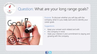 Question: What are your long range goals? 
Purpose: To discover whether you will stay with the 
company, what it is you really want and to identify your 
career goals. 
Suggestions: 
• Keep your answer work-related and with 
• this company in mind. 
• State your interest in and commitment to staying and 
growing with the company. 
 