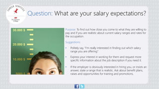Question: What are your salary expectations? 
Purpose: To find out how close you come to what they are willing to 
pay and if you are realistic about current salary ranges and rates for 
the occupation. 
Suggestions: 
• Politely say, “I’m really interested in finding out which salary 
range you are offering.” 
• Express your interest in working for them and request more 
specific information about the job description if you need it. 
• If the employer is obviously interested in hiring you, or insists an 
answer, state a range that is realistic. Ask about benefit plans, 
raises and opportunities for training and promotions. 
 