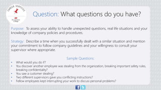 Question: What questions do you have? 
Purpose: To assess your ability to handle unexpected questions, real life situations and your 
knowledge of company policies and procedures. 
Strategy: Describe a time when you successfully dealt with a similar situation and mention 
your commitment to follow company guidelines and your willingness to consult your 
supervisor where appropriate. 
Sample Questions: 
• What would you do if? 
• You discover another employee was stealing from the organization, breaking important safety rules, 
breaking confidentiality? 
• You saw a customer stealing? 
• Two different supervisors gave you conflicting instructions? 
• Fellow employees kept interrupting your work to discuss personal problems? 
 