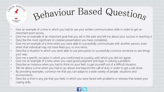 • Give an example of a time in which you had to use your written communication skills in order to get an 
important point across. 
• Give me an example of an important goal that you set in the past and tell me about your success in reaching it. 
• Describe the most significant or creative presentation you have completed. 
• Give me an example of a time when you were able to successfully communicate with another person, even 
when that individual may not have liked you, or vice versa. 
• Describe a situation in which you were able to use persuasion to successfully convince someone to see things 
your way. 
• Give me a specific occasion in which you conformed to a policy, with which you did not agree. 
• Give me an example of a time when you used good judgment and logic in solving a problem. 
• Describe an instance when you had to think on your feet, to get yourself out of a difficult situation. 
• Tell me about a time when you had to go above and beyond the call of duty in order to get a job done. 
• By providing examples, convince me that you can adapt to a wide variety of people, situations and 
environments. 
• Describe a time in any job that you held, in which you were faced with problems or stresses that tested your 
coping skills. 
 