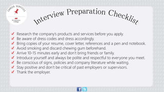 Research the company’s products and services before you apply. 
Be aware of dress codes and dress accordingly. 
Bring copies of your resume, cover letter, references and a pen and notebook. 
Avoid smoking and discard chewing gum beforehand. 
Arrive 10-15 minutes early and don’t bring friends or family. 
Introduce yourself and always be polite and respectful to everyone you meet. 
Be conscious of signs, policies and company literature while waiting. 
Stay positive and don’t be critical of past employers or supervisors. 
Thank the employer. 
 