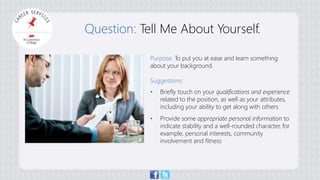 Question: Tell Me About Yourself. 
Purpose: To put you at ease and learn something 
about your background. 
Suggestions: 
• Briefly touch on your qualifications and experience 
related to the position, as well as your attributes, 
including your ability to get along with others 
• Provide some appropriate personal information to 
indicate stability and a well-rounded character, for 
example, personal interests, community 
involvement and fitness 
 