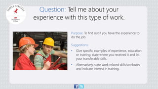 Question: Tell me about your 
experience with this type of work. 
Purpose: To find out if you have the experience to 
do the job. 
Suggestions: 
• Give specific examples of experience, education 
or training; state where you received it and list 
your transferable skills. 
• Alternatively, state work related skills/attributes 
and indicate interest in training. 
 
