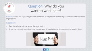 Question: Why do you 
want to work here? 
Purpose: To find out if you are genuinely interested in the position and what you know and like about the 
organization. 
Suggestions: 
• Describe what you know about the organization. 
• If you can honestly compliment the company on its reputation, service, products or growth, do so. 
 