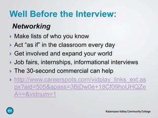 Well Before the Interview:
 Make lists of who you know
 Act “as if” in the classroom every day
 Get involved and expand your world
 Job fairs, internships, informational interviews
 The 30-second commercial can help
 http://www.careerspots.com/vidplay_links_ext.as
px?aid=505&apass=3BjDw0e+18Cf09hoUHQZe
A==&vidnum=1
Networking
 