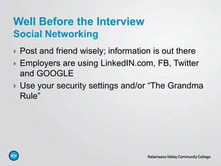 Post and friend wisely; information is out there
 Employers are using LinkedIN.com, FB, Twitter
and GOOGLE
 Use your security settings and/or “The Grandma
Rule”
Well Before the Interview
Social Networking
 