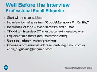  Start with a clear subject
 Include a formal greeting: “Good Afternoon Mr. Smith,”
 Be mindful of tone – avoid sarcasm and humor
 “THX 4 teh interview ” is for casual text messages only
 Explain attachments (resume/cover letter)
 Use spell check, watch grammar
 Choose a professional address: carbuff@gmail.com or
chris_augustine@engineer.com
Well Before the Interview
Professional Email Etiquette
 