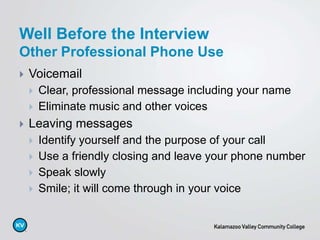  Voicemail
 Clear, professional message including your name
 Eliminate music and other voices
 Leaving messages
 Identify yourself and the purpose of your call
 Use a friendly closing and leave your phone number
 Speak slowly
 Smile; it will come through in your voice
Well Before the Interview
Other Professional Phone Use
 