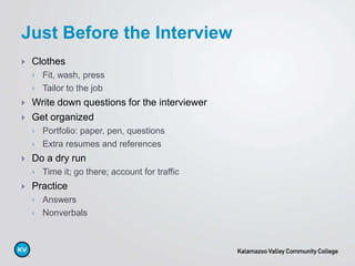  Clothes
 Fit, wash, press
 Tailor to the job
 Write down questions for the interviewer
 Get organized
 Portfolio: paper, pen, questions
 Extra resumes and references
 Do a dry run
 Time it; go there; account for traffic
 Practice
 Answers
 Nonverbals
Just Before the Interview
 