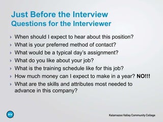  When should I expect to hear about this position?
 What is your preferred method of contact?
 What would be a typical day’s assignment?
 What do you like about your job?
 What is the training schedule like for this job?
 How much money can I expect to make in a year? NO!!!
 What are the skills and attributes most needed to
advance in this company?
Just Before the Interview
Questions for the Interviewer
 