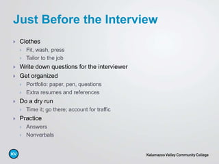  Clothes
 Fit, wash, press
 Tailor to the job
 Write down questions for the interviewer
 Get organized
 Portfolio: paper, pen, questions
 Extra resumes and references
 Do a dry run
 Time it; go there; account for traffic
 Practice
 Answers
 Nonverbals
Just Before the Interview
 