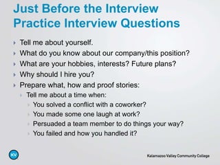  Tell me about yourself.
 What do you know about our company/this position?
 What are your hobbies, interests? Future plans?
 Why should I hire you?
 Prepare what, how and proof stories:
 Tell me about a time when:
 You solved a conflict with a coworker?
 You made some one laugh at work?
 Persuaded a team member to do things your way?
 You failed and how you handled it?
Just Before the Interview
Practice Interview Questions
 