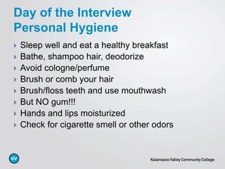  Sleep well and eat a healthy breakfast
 Bathe, shampoo hair, deodorize
 Avoid cologne/perfume
 Brush or comb your hair
 Brush/floss teeth and use mouthwash
 But NO gum!!!
 Hands and lips moisturized
 Check for cigarette smell or other odors
Day of the Interview
Personal Hygiene
 