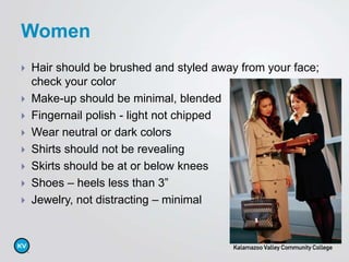  Hair should be brushed and styled away from your face;
check your color
 Make-up should be minimal, blended
 Fingernail polish - light not chipped
 Wear neutral or dark colors
 Shirts should not be revealing
 Skirts should be at or below knees
 Shoes – heels less than 3”
 Jewelry, not distracting – minimal
Women
 