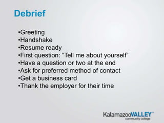 •Greeting
•Handshake
•Resume ready
•First question: “Tell me about yourself”
•Have a question or two at the end
•Ask for preferred method of contact
•Get a business card
•Thank the employer for their time
Debrief
 
