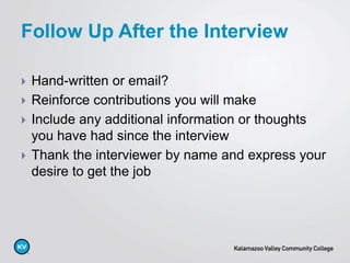  Hand-written or email?
 Reinforce contributions you will make
 Include any additional information or thoughts
you have had since the interview
 Thank the interviewer by name and express your
desire to get the job
Follow Up After the Interview
 
