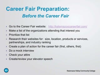  Go to the Career Fair website: http://kalamazoocareerfair.com/
 Make a list of the organizations attending that interest you
 Prioritize that list
 Research their websites for: size, location, products or services,
partnerships, and industry ranking
 Create a plan of action for the career fair (first, others, first)
 Do a mock interview
 Check your attire
 Create/review your elevator speech
Career Fair Preparation:
Before the Career Fair
 