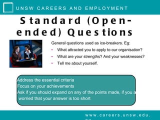 UNSW CAREERS AND EMPLOYMENT


   S ta nd a rd ( O p e n-
  e n d e d ) Q u e s t io n s
                    General questions used as ice-breakers. Eg:
                    •   What attracted you to apply to our organisation?
                    •   What are your strengths? And your weaknesses?
                    •   Tell me about yourself.



 Address the essential criteria
 Focus on your achievements
 Ask if you should expand on any of the points made, if you are
   worried that your answer is too short


                                       www.careers.unsw.edu.
 