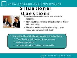 UNSW CAREERS AND EMPLOYMENT

          S it u a t io n a l
          QHypothetical scenarios to see how you would
             u e s t io n s
                respond.
              • How would you handle a difficult customer if your
                boss was away?
              • Here is a problem we faced recently ... How
                would you have dealt with this?


 Understand how situational questions are developed
    Take the time to think about your answer
    Make assumptions
    Address WHAT you would do and WHY



                                 www.careers.unsw.edu.
 