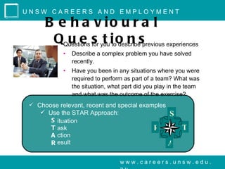 UNSW CAREERS AND EMPLOYMENT

      B e h a v io u r a l
       QQuestions s youitoo n sprevious experiences
         u e for t describe
            •   Describe a complex problem you have solved
                recently.
            •   Have you been in any situations where you were
                required to perform as part of a team? What was
                the situation, what part did you play in the team
                and what was the outcome of the exercise?
  Choose relevant, recent and special examples
     Use the STAR Approach:                         S
       S ituation
       T ask                                   R          T
       A ction
       R esult                                      A

                                  www.careers.unsw.edu.
 