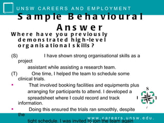 UNSW CAREERS AND EMPLOYMENT

      S a m p le B e h a v io u r a l
               Ans w e r
W h e r e h a v e y o u p r e v io u s ly
  d e m o n s t r a t e d h ig h -le v e l
  o r g a n is a t io n a l s k ills ?
(S)            I have shown strong organisational skills as a
    project
          assistant while assisting a research team.
(T)          One time, I helped the team to schedule some
    clinical trials.
          That involved booking facilities and equipments plus
                                                                 S
          arranging for participants to attend. I developed a
          spreadsheet where I could record and track           R   T
    information.
                                                                 A
          Doing this ensured the trials ran smoothly, despite
    the
                                        www.careers.unsw.edu.
          tight schedule. I was invited to join the team again
 