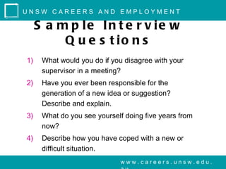 UNSW CAREERS AND EMPLOYMENT

     S a m p le In t e r v ie w
          Q u e s t io n s
1)    What would you do if you disagree with your
      supervisor in a meeting?
2)    Have you ever been responsible for the
      generation of a new idea or suggestion?
      Describe and explain.
3)    What do you see yourself doing five years from
      now?
4)    Describe how you have coped with a new or
      difficult situation.
                              www.careers.unsw.edu.
 
