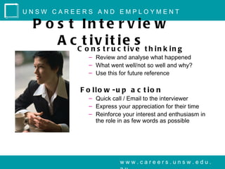 UNSW CAREERS AND EMPLOYMENT

 P o s t In t e r v ie w
     A c C to inv tir t c ei v s t h i n k i n g
                s     u
                        it e
                  – Review and analyse what happened
                  – What went well/not so well and why?
                  – Use this for future reference

               F o llo w -u p a c t io n
                  – Quick call / Email to the interviewer
                  – Express your appreciation for their time
                  – Reinforce your interest and enthusiasm in
                    the role in as few words as possible




                             www.careers.unsw.edu.
 