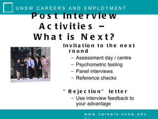 UNSW CAREERS AND EMPLOYMENT

   P o s t In t e r v ie w
     A c t iv it ie s –
   W h a t is N e x t ?
           In v it a t io n t o t h e n e x t
              round
               – Assessment day / centre
               – Psychometric testing
               – Panel interviews
               – Reference checks

           “ R e je c t io n ” le t t e r
              – Use interview feedback to
                your advantage
                     www.careers.unsw.edu.
 