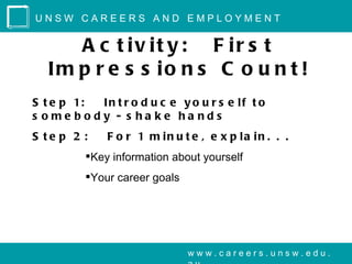 UNSW CAREERS AND EMPLOYMENT


      A c t iv it y : F ir s t
   Im p r e s s io n s C o u n t !
S t e p 1: In t r o d u c e y o u r s e lf t o
s ome body - s ha ke ha nds
S te p 2 :    F o r 1 m in u t e , e x p la in . . .
          Key information about yourself
          Your career goals




                               www.careers.unsw.edu.
 