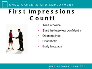 UNSW CAREERS AND EMPLOYMENT


F ir s t Im p r e s s io n s
         C o unt!
            •   Tone of Voice
            •   Start the interview confidently
            •   Opening lines
            •   Handshake
            •   Body language




                     www.careers.unsw.edu.
 