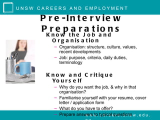 UNSW CAREERS AND EMPLOYMENT

     P r e -In t e r v ie w
     P r e p a r a t io n s
       K no w the J o b a nd
         O r g a n is a t io n
          – Organisation: structure, culture, values,
            recent developments
          – Job: purpose, criteria, daily duties,
            terminology

       K n o w a n d C r it iq u e
         Yo u r s e l f
          – Why do you want the job, & why in that
            organisation?
          – Familiarise yourself with your resume, cover
            letter / application form
          – What do you have to offer?
          – Prepare answers w . typicale r s . u n s w . e d u .
                           w w to c a r e questions
 