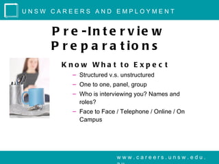 UNSW CAREERS AND EMPLOYMENT


     P r e -In t e r v ie w
     P r e p a r a t io n s
       K no w Wha t to E x p e c t
         – Structured v.s. unstructured
         – One to one, panel, group
         – Who is interviewing you? Names and
           roles?
         – Face to Face / Telephone / Online / On
           Campus




                         www.careers.unsw.edu.
 
