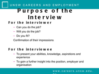 UNSW CAREERS AND EMPLOYMENT

      P urp o s e o f the
         In t e r v ie w
F o r t h e in t e r v ie w e r
   – Can you do the job?
   – Will you do the job?
   – Do you fit?
   Confirmation of their impressions


F o r t h e in t e r v ie w e e
   – To present your abilities, knowledge, aspirations and
     experience
   – To gain a further insight into the position, employer and
     organisation

                                    www.careers.unsw.edu.
 