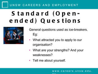 UNSW CAREERS AND EMPLOYMENT


 S ta nd a rd ( O p e n-
e n d e d ) Q u e s t io n s
       General questions used as ice-breakers.
         Eg:
       • What attracted you to apply to our
         organisation?
       • What are your strengths? And your
         weaknesses?
       • Tell me about yourself.


                      www.careers.unsw.edu.
 