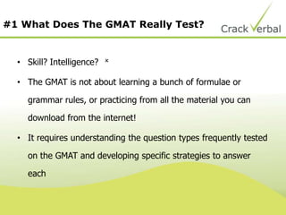 #1 What Does The GMAT Really Test?
• Skill? Intelligence?
• The GMAT is not about learning a bunch of formulae or
grammar rules, or practicing from all the material you can
download from the internet!
• It requires understanding the question types frequently tested
on the GMAT and developing specific strategies to answer
each

 