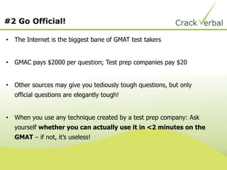 #2 Go Official!
• The Internet is the biggest bane of GMAT test takers
• GMAC pays $2000 per question; Test prep companies pay $20
• Other sources may give you tediously tough questions, but only
official questions are elegantly tough!
• When you use any technique created by a test prep company: Ask
yourself whether you can actually use it in <2 minutes on the
GMAT – if not, it‟s useless!
 