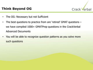 Think Beyond OG
• The OG: Necessary but not Sufficient
• The best questions to practice from are „retired‟ GMAT questions –
we have compiled 1000+ GMATPrep questions in the CrackVerbal
Advanced Documents
• You will be able to recognize question patterns as you solve more
such questions
 