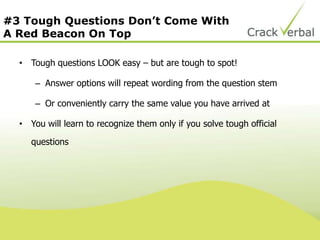 #3 Tough Questions Don’t Come With
A Red Beacon On Top
• Tough questions LOOK easy – but are tough to spot!
– Answer options will repeat wording from the question stem
– Or conveniently carry the same value you have arrived at
• You will learn to recognize them only if you solve tough official
questions
 