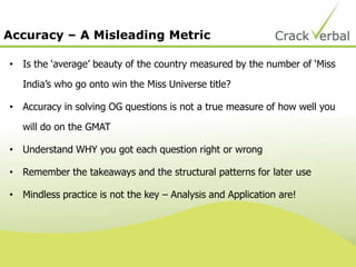Accuracy – A Misleading Metric
• Is the „average‟ beauty of the country measured by the number of „Miss
India‟s who go onto win the Miss Universe title?
• Accuracy in solving OG questions is not a true measure of how well you
will do on the GMAT
• Understand WHY you got each question right or wrong
• Remember the takeaways and the structural patterns for later use
• Mindless practice is not the key – Analysis and Application are!
 