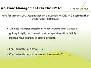 #5 Time Management On The GMAT
Food for thought: you would rather get a question WRONG in 30 seconds than
get it right in 5 minutes!
• 1 minute more per question may not improve your chances of
getting it right, but 1 minute less per question will definitely
increase your chances of getting it wrong!
• Can I solve this question?
• Can I solve this question in under two minutes?


 