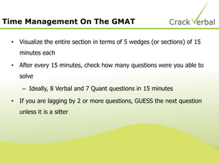 Time Management On The GMAT
• Visualize the entire section in terms of 5 wedges (or sections) of 15
minutes each
• After every 15 minutes, check how many questions were you able to
solve
– Ideally, 8 Verbal and 7 Quant questions in 15 minutes
• If you are lagging by 2 or more questions, GUESS the next question
unless it is a sitter
 