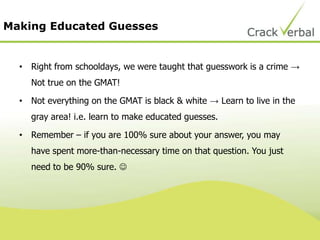 Making Educated Guesses
• Right from schooldays, we were taught that guesswork is a crime →
Not true on the GMAT!
• Not everything on the GMAT is black & white → Learn to live in the
gray area! i.e. learn to make educated guesses.
• Remember – if you are 100% sure about your answer, you may
have spent more-than-necessary time on that question. You just
need to be 90% sure. 
 