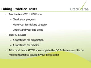 Taking Practice Tests
• Practice tests WILL HELP you:
– Check your progress
– Hone your test-taking strategy
– Understand your gap areas
• They ARE NOT:
– A substitute for preparation
– A substitute for practice
• Take mock tests AFTER you complete the OG & Reviews and fix the
more fundamental issues in your preparation
 